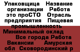 Упаковщица › Название организации ­ Работа-это проСТО › Отрасль предприятия ­ Пищевая промышленность › Минимальный оклад ­ 20 000 - Все города Работа » Вакансии   . Амурская обл.,Сковородинский р-н